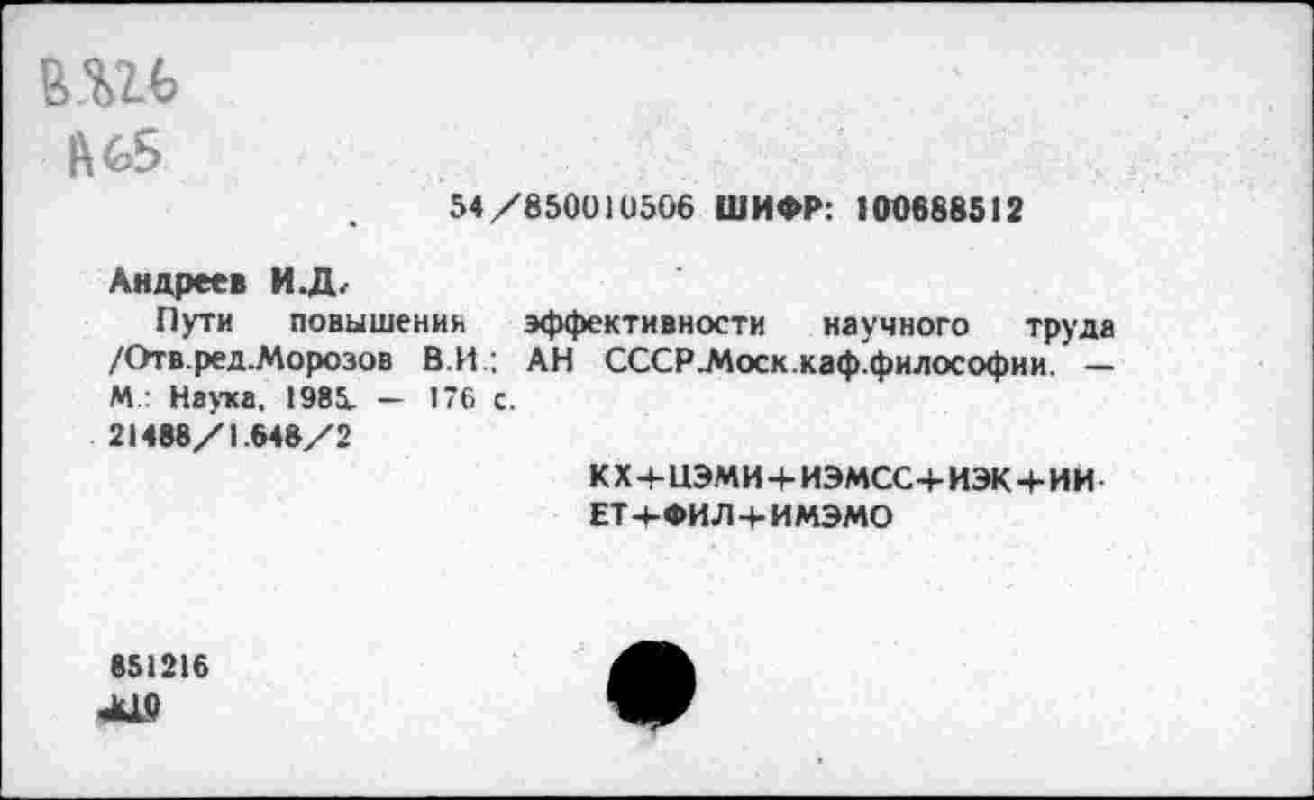 ﻿|\с5
54/850010506 ШИФР: 100688512
Андреев И.Д,
Пути повышении эффективности научного труда /Отв.ред.Морозов В.И ; АН СССР-Моск.каф.философии. — М.: Наука. 1985. — 176 с.
21488/1.648/2
кх+иэми+иэмсс+иэкч-ии ЕТч-ФИЛ 4-ИМЭМО
851216
А19